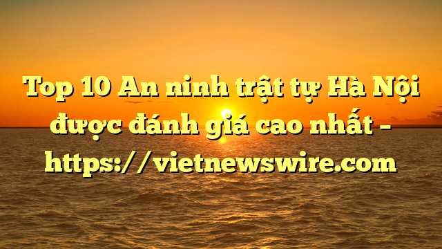 Top 10 An Ninh Trật Tự Hà Nội Được Đánh Giá Cao Nhất – Https://Vietnewswire.com