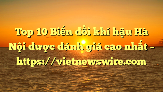 Top 10 Biến Đổi Khí Hậu Hà Nội Được Đánh Giá Cao Nhất – Https://Vietnewswire.com