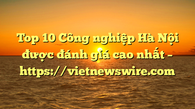 Top 10 Công Nghiệp Hà Nội Được Đánh Giá Cao Nhất – Https://Vietnewswire.com