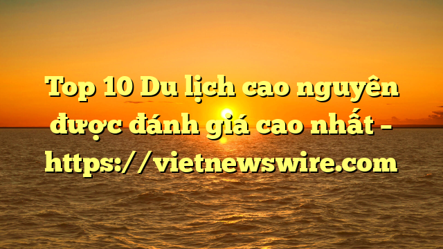 Top 10 Du Lịch Cao Nguyên Được Đánh Giá Cao Nhất – Https://Vietnewswire.com
