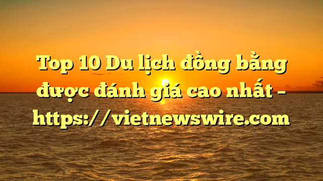 Top 10 Du Lịch Đồng Bằng Được Đánh Giá Cao Nhất – Https://Vietnewswire.com