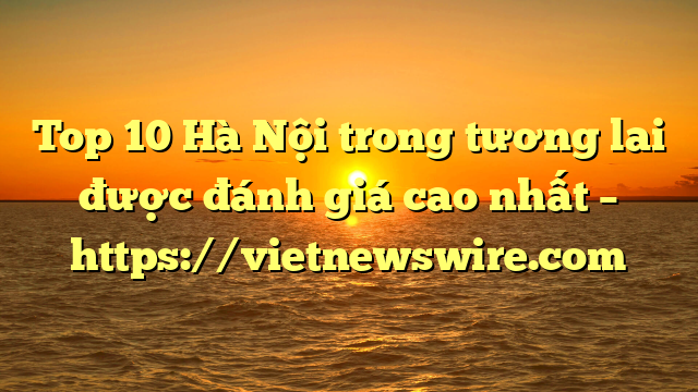 Top 10 Hà Nội Trong Tương Lai Được Đánh Giá Cao Nhất – Https://Vietnewswire.com