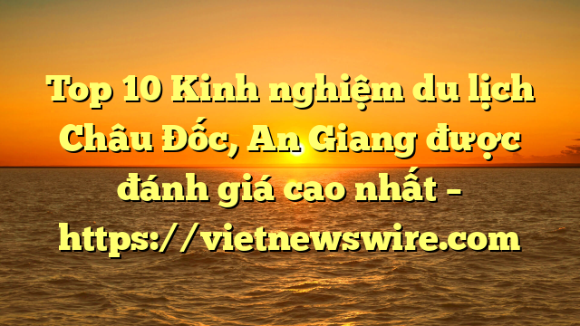Top 10 Kinh Nghiệm Du Lịch Châu Đốc, An Giang Được Đánh Giá Cao Nhất – Https://Vietnewswire.com