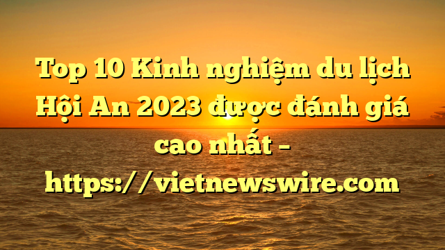 Top 10 Kinh Nghiệm Du Lịch Hội An 2023 Được Đánh Giá Cao Nhất – Https://Vietnewswire.com