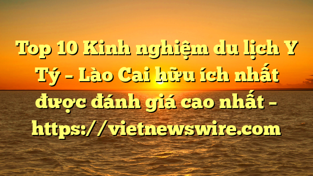 Top 10 Kinh Nghiệm Du Lịch Y Tý – Lào Cai Hữu Ích Nhất Được Đánh Giá Cao Nhất – Https://Vietnewswire.com