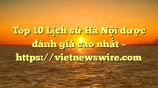 Top 10 Lịch Sử Hà Nội Được Đánh Giá Cao Nhất – Https://Vietnewswire.com
