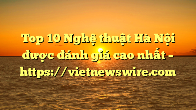 Top 10 Nghệ Thuật Hà Nội Được Đánh Giá Cao Nhất – Https://Vietnewswire.com
