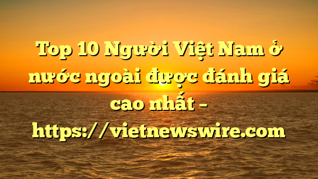 Top 10 Người Việt Nam Ở Nước Ngoài Được Đánh Giá Cao Nhất – Https://Vietnewswire.com