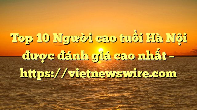 Top 10 Người Cao Tuổi Hà Nội Được Đánh Giá Cao Nhất – Https://Vietnewswire.com
