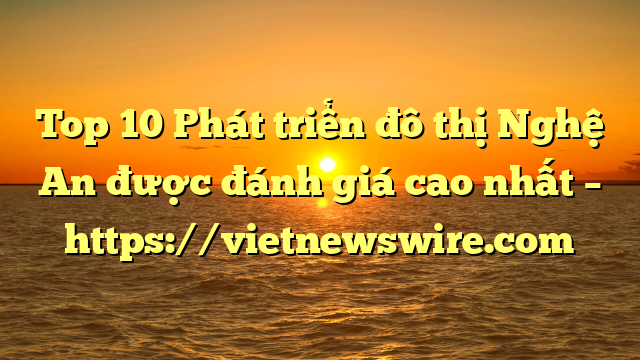 Top 10 Phát Triển Đô Thị Nghệ An Được Đánh Giá Cao Nhất – Https://Vietnewswire.com