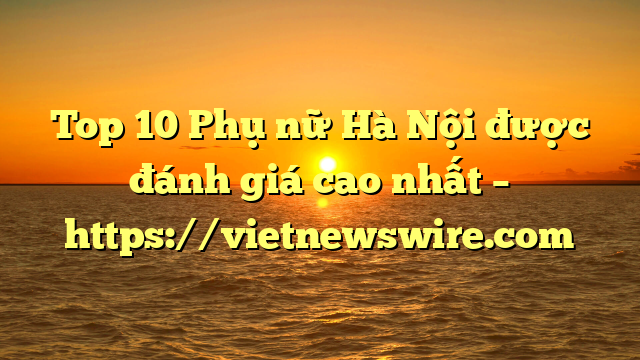 Top 10 Phụ Nữ Hà Nội Được Đánh Giá Cao Nhất – Https://Vietnewswire.com