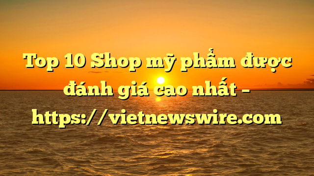 Top 10 Shop Mỹ Phẩm Được Đánh Giá Cao Nhất – Https://Vietnewswire.com