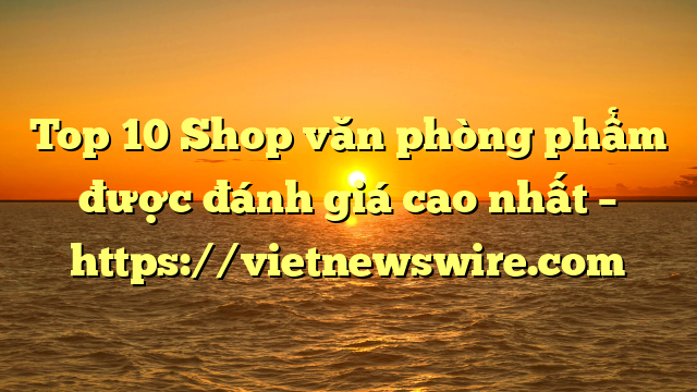 Top 10 Shop Văn Phòng Phẩm Được Đánh Giá Cao Nhất – Https://Vietnewswire.com