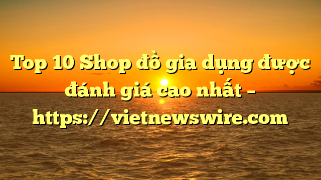 Top 10 Shop Đồ Gia Dụng Được Đánh Giá Cao Nhất – Https://Vietnewswire.com