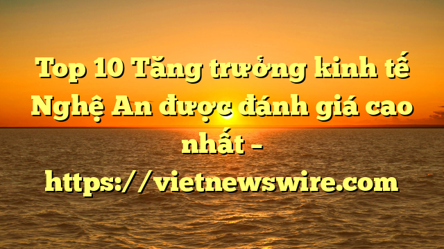 Top 10 Tăng Trưởng Kinh Tế Nghệ An Được Đánh Giá Cao Nhất – Https://Vietnewswire.com