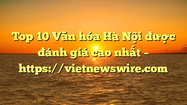 Top 10 Văn Hóa Hà Nội Được Đánh Giá Cao Nhất – Https://Vietnewswire.com