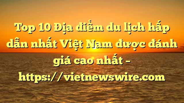 Top 10 Địa Điểm Du Lịch Hấp Dẫn Nhất Việt Nam Được Đánh Giá Cao Nhất – Https://Vietnewswire.com