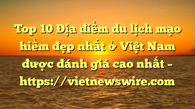 Top 10 Địa Điểm Du Lịch Mạo Hiểm Đẹp Nhất Ở Việt Nam Được Đánh Giá Cao Nhất – Https://Vietnewswire.com