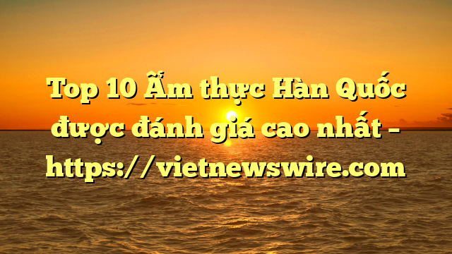 Top 10 Ẩm Thực Hàn Quốc Được Đánh Giá Cao Nhất – Https://Vietnewswire.com