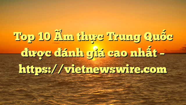 Top 10 Ẩm Thực Trung Quốc Được Đánh Giá Cao Nhất – Https://Vietnewswire.com