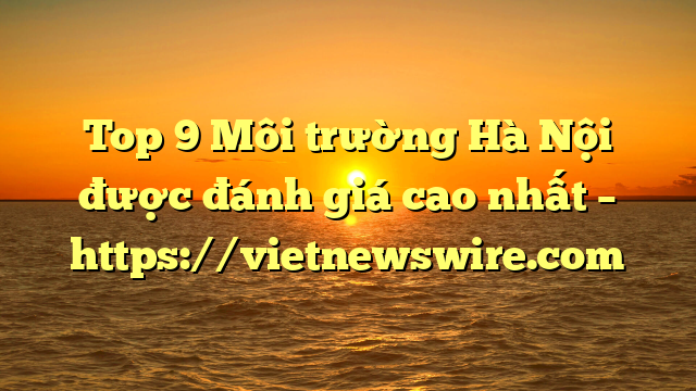 Top 9 Môi Trường Hà Nội Được Đánh Giá Cao Nhất – Https://Vietnewswire.com