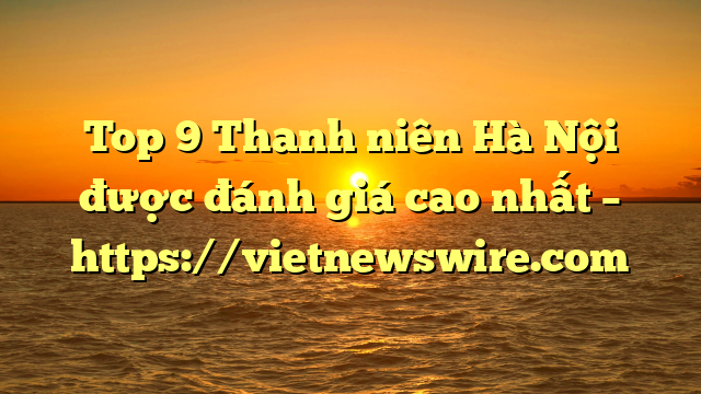 Top 9 Thanh Niên Hà Nội Được Đánh Giá Cao Nhất – Https://Vietnewswire.com