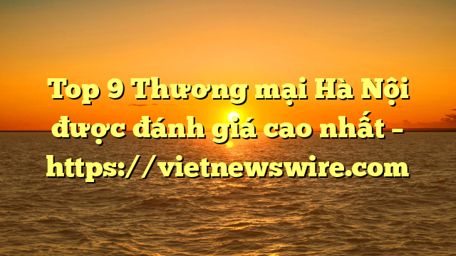 Top 9 Thương Mại Hà Nội Được Đánh Giá Cao Nhất – Https://Vietnewswire.com