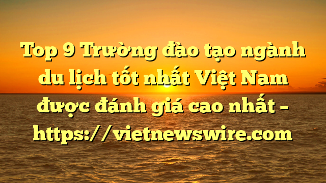 Top 9 Trường Đào Tạo Ngành Du Lịch Tốt Nhất Việt Nam Được Đánh Giá Cao Nhất – Https://Vietnewswire.com