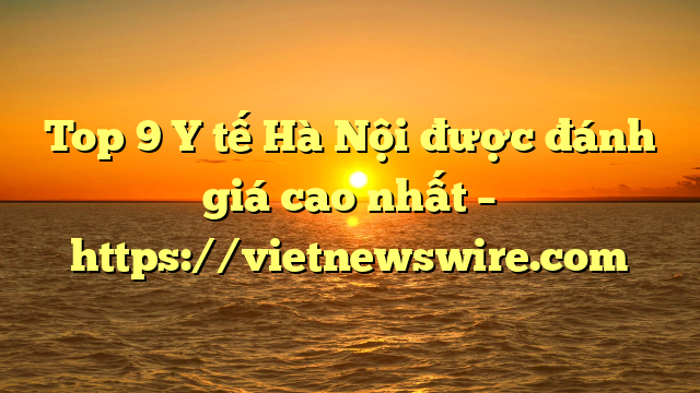 Top 9 Y Tế Hà Nội Được Đánh Giá Cao Nhất – Https://Vietnewswire.com