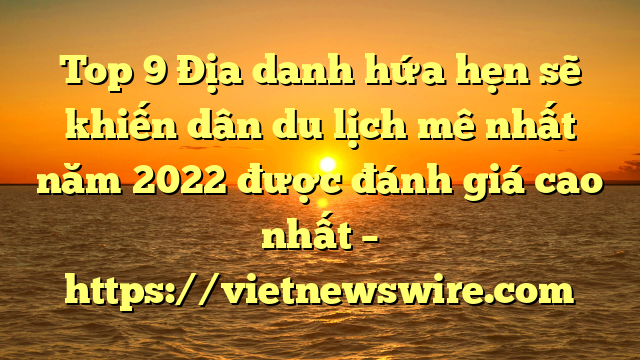 Top 9 Địa Danh Hứa Hẹn Sẽ Khiến Dân Du Lịch Mê Nhất Năm 2022 Được Đánh Giá Cao Nhất – Https://Vietnewswire.com