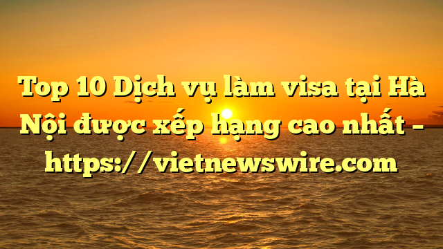 Top 10 Dịch Vụ Làm Visa Tại Hà Nội  Được Xếp Hạng Cao Nhất – Https://Vietnewswire.com