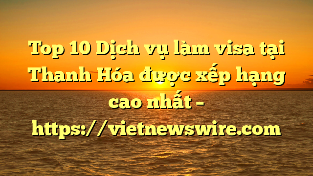 Top 10 Dịch Vụ Làm Visa Tại Thanh Hóa  Được Xếp Hạng Cao Nhất – Https://Vietnewswire.com