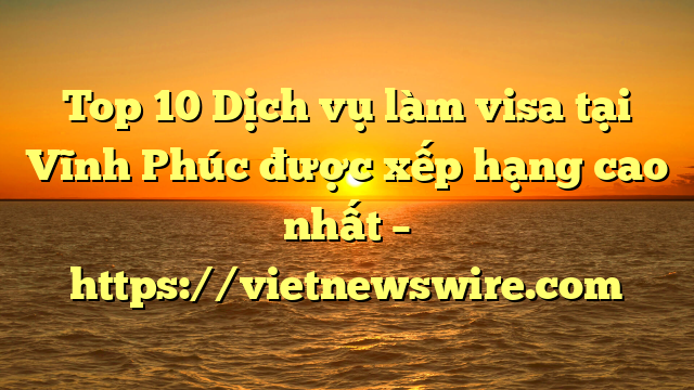 Top 10 Dịch Vụ Làm Visa Tại Vĩnh Phúc  Được Xếp Hạng Cao Nhất – Https://Vietnewswire.com