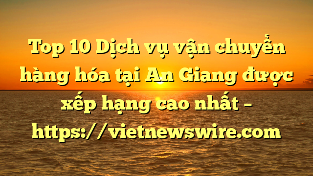 Top 10 Dịch Vụ Vận Chuyển Hàng Hóa Tại An Giang  Được Xếp Hạng Cao Nhất – Https://Vietnewswire.com