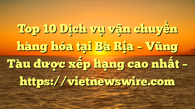 Top 10 Dịch Vụ Vận Chuyển Hàng Hóa Tại Bà Rịa – Vũng Tàu  Được Xếp Hạng Cao Nhất – Https://Vietnewswire.com