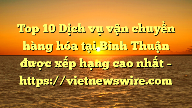 Top 10 Dịch Vụ Vận Chuyển Hàng Hóa Tại Bình Thuận  Được Xếp Hạng Cao Nhất – Https://Vietnewswire.com