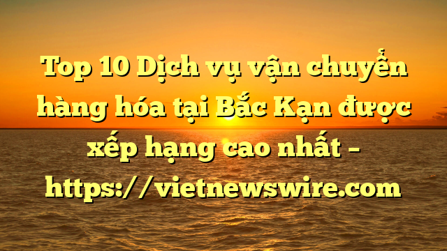 Top 10 Dịch Vụ Vận Chuyển Hàng Hóa Tại Bắc Kạn  Được Xếp Hạng Cao Nhất – Https://Vietnewswire.com