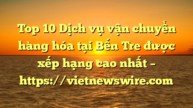 Top 10 Dịch Vụ Vận Chuyển Hàng Hóa Tại Bến Tre  Được Xếp Hạng Cao Nhất – Https://Vietnewswire.com