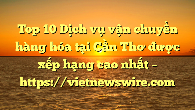 Top 10 Dịch Vụ Vận Chuyển Hàng Hóa Tại Cần Thơ  Được Xếp Hạng Cao Nhất – Https://Vietnewswire.com
