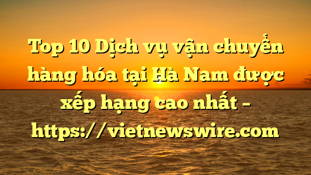Top 10 Dịch Vụ Vận Chuyển Hàng Hóa Tại Hà Nam  Được Xếp Hạng Cao Nhất – Https://Vietnewswire.com
