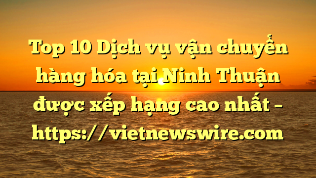 Top 10 Dịch Vụ Vận Chuyển Hàng Hóa Tại Ninh Thuận  Được Xếp Hạng Cao Nhất – Https://Vietnewswire.com