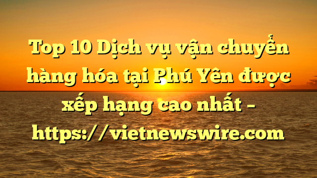 Top 10 Dịch Vụ Vận Chuyển Hàng Hóa Tại Phú Yên  Được Xếp Hạng Cao Nhất – Https://Vietnewswire.com