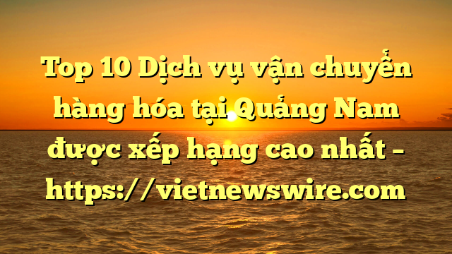Top 10 Dịch Vụ Vận Chuyển Hàng Hóa Tại Quảng Nam  Được Xếp Hạng Cao Nhất – Https://Vietnewswire.com