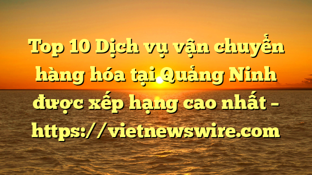 Top 10 Dịch Vụ Vận Chuyển Hàng Hóa Tại Quảng Ninh  Được Xếp Hạng Cao Nhất – Https://Vietnewswire.com