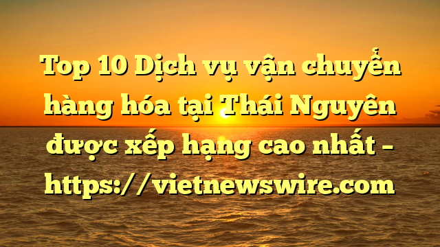 Top 10 Dịch Vụ Vận Chuyển Hàng Hóa Tại Thái Nguyên  Được Xếp Hạng Cao Nhất – Https://Vietnewswire.com
