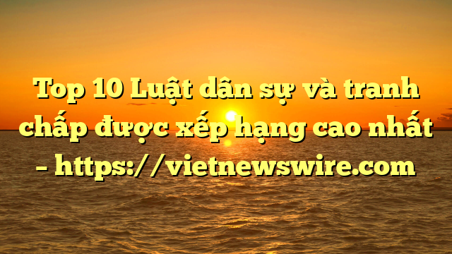 Top 10 Luật Dân Sự Và Tranh Chấp  Được Xếp Hạng Cao Nhất – Https://Vietnewswire.com