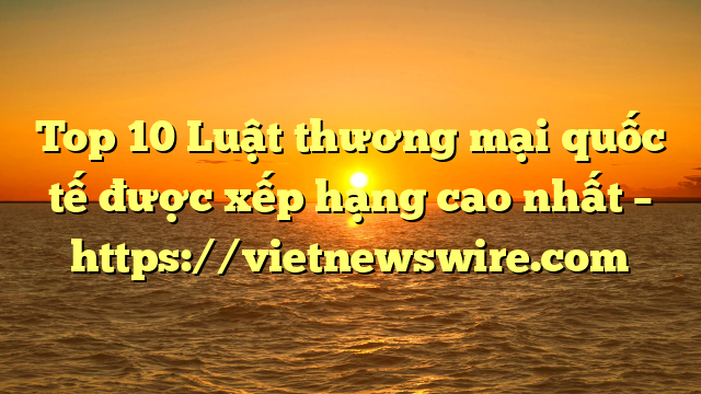 Top 10 Luật Thương Mại Quốc Tế  Được Xếp Hạng Cao Nhất – Https://Vietnewswire.com