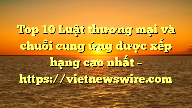 Top 10 Luật Thương Mại Và Chuỗi Cung Ứng  Được Xếp Hạng Cao Nhất – Https://Vietnewswire.com