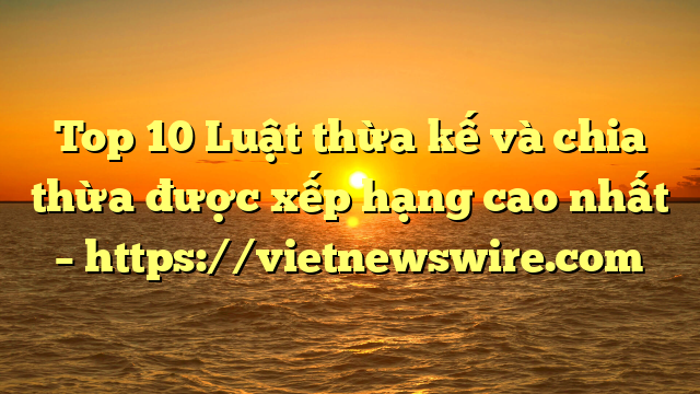 Top 10 Luật Thừa Kế Và Chia Thừa  Được Xếp Hạng Cao Nhất – Https://Vietnewswire.com