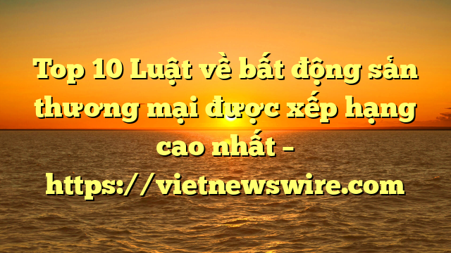 Top 10 Luật Về Bất Động Sản Thương Mại  Được Xếp Hạng Cao Nhất – Https://Vietnewswire.com